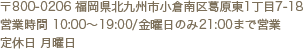 〒800-0206福岡県北九州市小倉南区葛原東1丁目7−18 営業時間 10:00～19:00/金曜日のみ21：00まで営業 定休日 月曜日